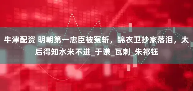 牛津配资 明朝第一忠臣被冤斩，锦衣卫抄家落泪，太后得知水米不进_于谦_瓦剌_朱祁钰