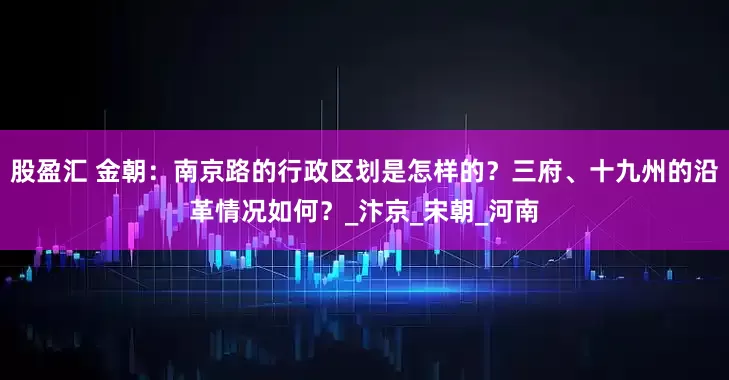 股盈汇 金朝：南京路的行政区划是怎样的？三府、十九州的沿革情况如何？_汴京_宋朝_河南