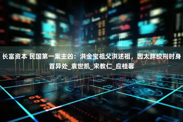 长富资本 民国第一案主凶：洪金宝祖父洪述祖，因太胖绞刑时身首异处_袁世凯_宋教仁_应桂馨