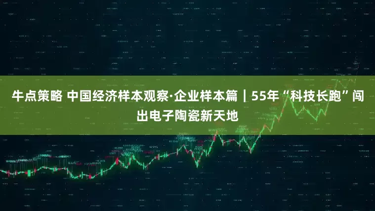 牛点策略 中国经济样本观察·企业样本篇｜55年“科技长跑”闯出电子陶瓷新天地