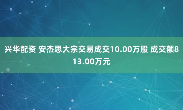 兴华配资 安杰思大宗交易成交10.00万股 成交额813.00万元