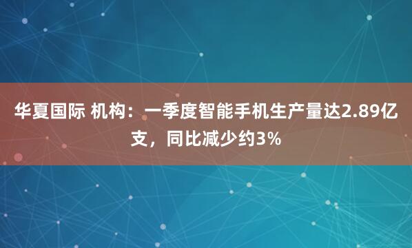 华夏国际 机构：一季度智能手机生产量达2.89亿支，同比减少约3%