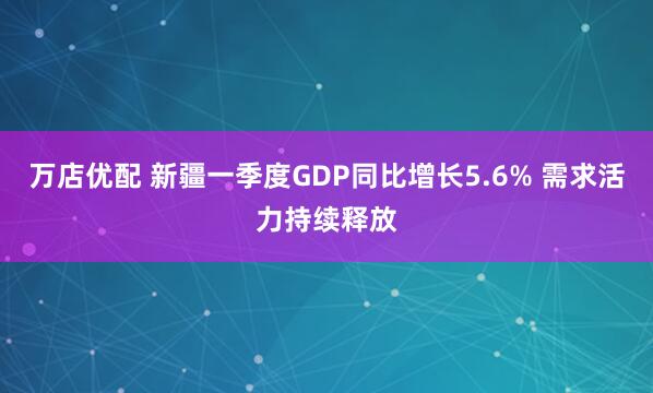 万店优配 新疆一季度GDP同比增长5.6% 需求活力持续释放