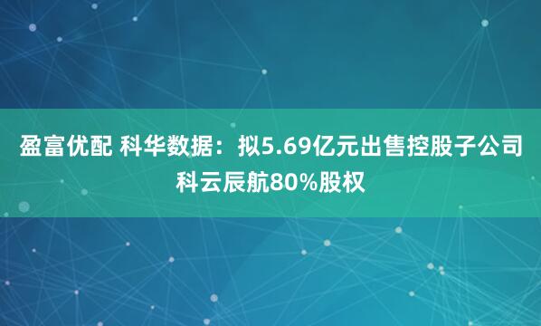 盈富优配 科华数据：拟5.69亿元出售控股子公司科云辰航80%股权
